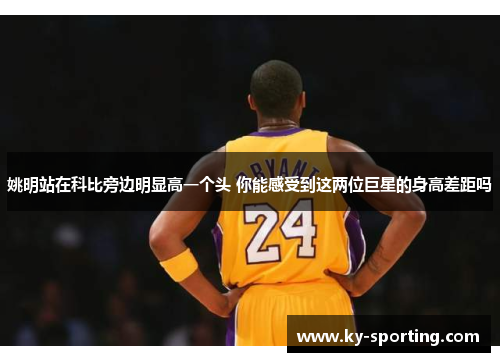 姚明站在科比旁边明显高一个头 你能感受到这两位巨星的身高差距吗