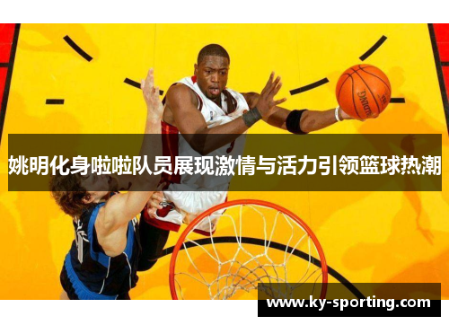 姚明化身啦啦队员展现激情与活力引领篮球热潮