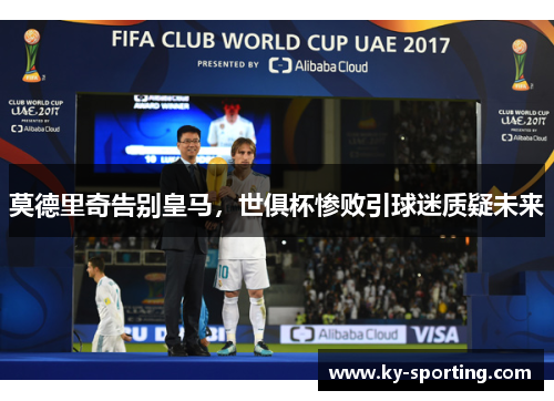 莫德里奇告别皇马，世俱杯惨败引球迷质疑未来