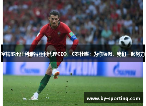 塞梅多出任利雅得胜利代理CEO，C罗社媒：为你骄傲，我们一起努力