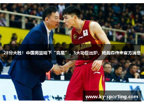 28分大胜！中国男篮啃下“克星”，3大功臣出炉，杨瀚森传来官方消息